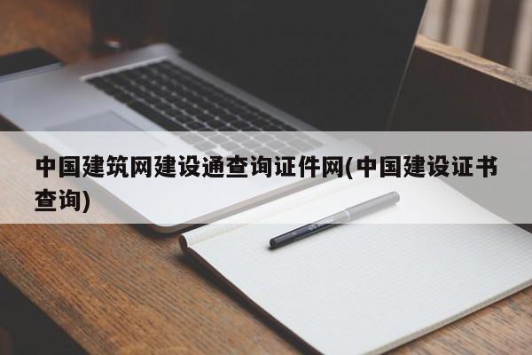 中国建筑网建设通查询证件网(中国建设证书查询)