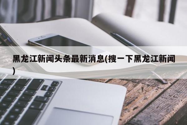 黑龙江新闻头条最新消息(搜一下黑龙江新闻)